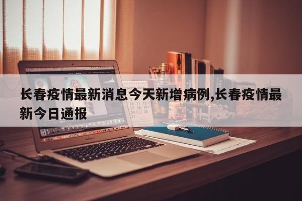 长春疫情最新消息今天新增病例,长春疫情最新今日通报