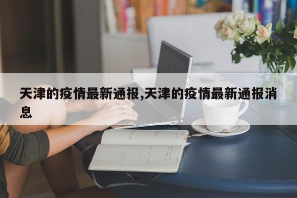 天津的疫情最新通报,天津的疫情最新通报消息