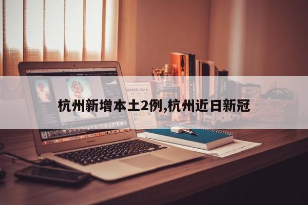 杭州新增本土2例,杭州近日新冠