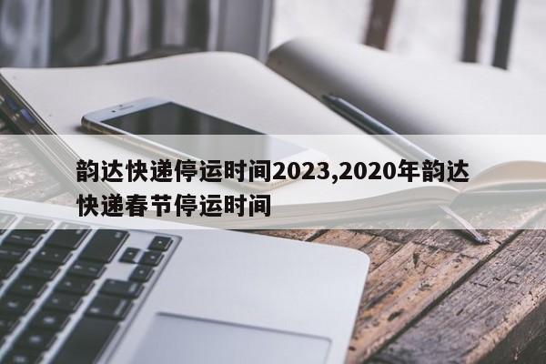韵达快递停运时间2023,2020年韵达快递春节停运时间